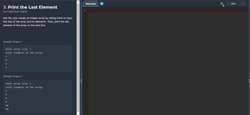 3. Print the Last Element
by CodeChum Admin
Ask the user create an integer array by asking them to input
the size of the array and its elements. Then, print the last
element of the array on the next line.
Sample Output 1
Enter array size: 3.
Enter elements of the array:
1
2
3
3
Sample Output 2
Enter array size: 5
Enter elements of the array:
2
4
6
8
10
10
Main.java
1
Java