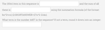 The 193rd item in this sequence is
these is
bn^2+cn)
(2:SHORTANSWER=27n^2-214n).
What term is the number 4457 in the sequence? If not a term, round it down into an integer:
and the sum of all
using the summation formula (of the format: