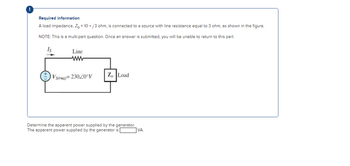 Required information
A load impedance, Zo = 10 +j3 ohm, is connected to a source with line resistance equal to 3 ohm, as shown in the figure.
NOTE: This is a multi-part question. Once an answer is submitted, you will be unable to return to this part
Line
VS(rms)=23020°V
Zo Load
Determine the apparent power supplied by the generator.
The apparent power supplied by the generator is
VA.