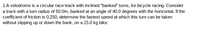 1.A velodrome is a circular race-track with inclined "banked" turns, for bicycle racing. Consider
a track with a turn radius of 50.0m, banked at an angle of 40.0 degrees with the horizontal. If the
coefficient of friction is 0.250, determine the fastest speed at which this turn can be taken
without slipping up or down the bank, on a 15.0 kg bike.
