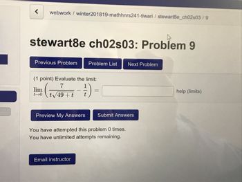 webwork/ winter201819-mathhnrs241-tiwari / stewart8e_ch02s03/9
stewart8e ch02s03: Problem 9
Previous Problem Problem List
(1 point) Evaluate the limit:
lim
Next Problem
help (limits)
Preview My Answers
Submit Answers
You have attempted this problem 0 times.
You have unlimited attempts remaining.
Email instructor
