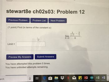 stewart8e ch02s03: Problem 12
Previous Problem Problem List Next Problem
(1 point) Find (in terms of the constant a)
326-2
h-+0
Limit -
Preview My Answers
Submit Answers
You have attempted this problem 0 times.
You have unlimited attempts remaining.
rch
