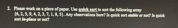 2. Please work on a piece of paper. Use quick sort to sort the following array
{6, 2, 5, 9, 4, 2, 3, 7, 1, 8, 5). Any observations here? Is quick sort stable or not? Is quick
sort in-place or not?