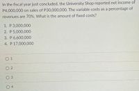 In the fiscal year just concluded, the University Shop reported net income of.
P4,000,000 on sales of P30,000,000. The variable costs as a percentage of
revenues are 70%. What is the amount of fixed costs?
1. P 3,000,000
2. P 5,000,000
3. P 6,600,000
4. P 17,000,000
O 1
O 2
O 3
4
