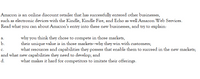 Amazon is an online discount retailer that has successfully entered other businesses,
such as electronic devices with the Kindle, Kindle Fire, and Echo as well Amazon Web Services.
Read what you can about Amazon's entry into these new businesses, and try to explain:
why you think they chose to compete in those markets,
their unique value is in those markets-why they win with customers;
what resources and capabilities they possess that enable them to succeed in the new markets;
а.
b.
с.
and what new capabilities they need to develop; and
d.
what makes it hard for competitors to imitate their offerings.
