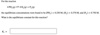 For the reaction
4 PH; (g) = 6 H,(g) + P¿(g)
the equilibrium concentrations were found to be [PH,] = 0.250 M, [H,] = 0.370 M, and [P] = 0.750 M.
What is the equilibrium constant for this reaction?
K.
