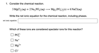 1. Consider the chemical reaction.

\[ 3 \text{MgCl}_2 (\text{aq}) + 2 \text{Na}_3\text{PO}_4 (\text{aq}) \rightarrow \text{Mg}_3(\text{PO}_4)_2 (\text{s}) + 6 \text{NaCl} (\text{aq}) \]

Write the net ionic equation for the chemical reaction, including phases.

**Net ionic equation:**  
[Space for the equation]

Which of these ions are considered spectator ions for this reaction?

- [ ] \( \text{PO}_4^{3-} \)
- [ ] \( \text{Na}^+ \)
- [ ] \( \text{Mg}^{2+} \)
- [ ] \( \text{Cl}^- \)