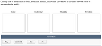 **Classification of Solids**

**Instructions:** Classify each of these solids as ionic, molecular, metallic, or covalent (also known as covalent-network solids or macromolecular solids).

**Categories:**

- **Ionic:** 
  - (Blank box for users to input the correct solid)

- **Molecular:** 
  - (Blank box for users to input the correct solid)

- **Metallic:** 
  - (Blank box for users to input the correct solid)

- **Covalent:** 
  - (Blank box for users to input the correct solid)

**Answer Bank:**
- SCl₂
- C(diamond)
- KCl
- Na

Use the solid names from the answer bank to correctly fill in the classifications.