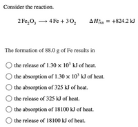 Consider the reaction.
2 Fe,0, → 4 Fe + 3 0,
AHixn
= +824.2 kJ
The formation of 88.0 g of Fe results in
the release of 1.30 × 10' kJ of heat.
the absorption of 1.30 x 10' kJ of heat.
the absorption of 325 kJ of heat.
the release of 325 kJ of heat.
the absorption of 18100 kJ of heat.
the release of 18100 kJ of heat.
