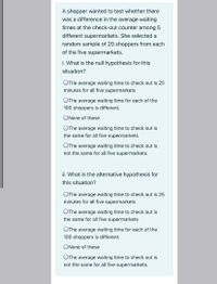 A shopper wanted to test whether there
was a difference in the average waiting
times at the check-out counter among 5
different supermarkets. She selected a
random sample of 20 shoppers from each
of the five supermarkets.
i. What is the null hypothesis for this
situation?
OThe average waiting time to check out is 25
minutes for all five supermarkets
OThe average waiting time for each of the
100 shoppers is different.
ONone of these
OThe average waiting time to check out is
the same for all five supermarkets
OThe average waiting time to check out is
not the same for all five supermarkets.
ii. What is the alternative hypothesis for
this situation?
OThe average waiting time to check out is 25
minutes for all five supermarkets
OThe average waiting time to check out is
the same for all five supermarkets
OThe average waiting time for each of the
100 shoppers is different.
ONone of these
OThe average waiting time to check out is
not the same for all five supermarkets.
