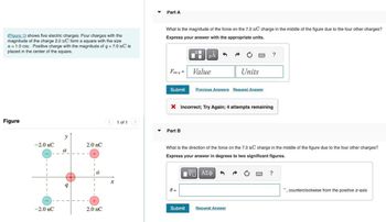 (Figure 1) shows five electric charges. Four charges with the
magnitude of the charge 2.0 nC form a square with the size
a = 1.0 cm. Positive charge with the magnitude of q = 7.0 nC is
placed in the center of the square.
Part A
What is the magnitude of the force on the 7.0 nC charge in the middle of the figure due to the four other charges?
Express your answer with the appropriate units.
Figure
y
-2.0 nC
2.0 nC
a
+
9
-2.0 nC
2.0 nC
1 of 1
НА
?
Fon q = Value
Units
Submit
Previous Answers Request Answer
× Incorrect; Try Again; 4 attempts remaining
Part B
What is the direction of the force on the 7.0 nC charge in the middle of the figure due to the four other charges?
Express your answer in degrees to two significant figures.
x
0 =
ΜΕ ΑΣΦ
Submit
Request Answer
?
counterclockwise from the positive x-axis