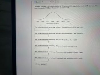 Question 11
<
>
The graph illustrates a normal distribution for the prices paid for a particular model of HD television. The
mean price paid is $1800 and the standard deviation is $55.
1635 1690 1745 1800 1855 1910 1965
Distribution of Prices
a
What is the approximate percentage of buyers who paid between $1745 and $1855?
What is the approximate percentage of buyers who paid between $1800 and $1910?
What is the approximate percentage of buyers who paid less than $1635?
What is the approximate percentage of buyers who paid more than $1910?
What is the approximate percentage of buyers who paid between $1745 and $1800?
> Next Question
What is the approximate percentage of buyers who paid between $1800 and $1965?