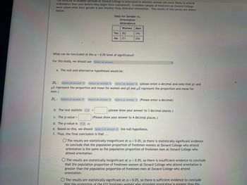 The director of student services at Oxnard College is interested in whether women are more likely to attend
orientation than men before they begin their coursework. A random sample of freshmen at Oxnard College
were asked what their gender is and whether they attended orientation. The results of the survey are shown
below:
Data for Gender vs.
Orientation
Attendance
Women Men
396
286
Select an answer
Yes 382
No
251
What can be concluded at the a= 0.05 level of significance?
For this study, we should use Select an answer
a. The null and alternative hypotheses would be:
Ho: Select an answer Select an answer Select an answer (please enter a decimal and note that p1 and
ul represent the proportion and mean for women and p2 and u2 represent the proportion and mean for
men.)
H₁: Select an answer
Select an answer (Please enter a decimal)
b. The test statistic ? =
c. The p-value =
d. The p-value is ?
a
e. Based on this, we should Select an answer the null hypothesis.
f. Thus, the final conclusion is that ...
(please show your answer to 3 decimal places.)
(Please show your answer to 4 decimal places.)
O The results are statistically insignificant at a = 0.05, so there is statistically significant evidence
to conclude that the population proportion of freshmen women at Oxnard College who attend
orientation is the same as the population proportion of freshmen men at Oxnard College who
attend orientation.
The results are statistically insignificant at a = 0.05, so there is insufficient evidence to conclude
that the population proportion of freshmen women at Oxnard College who attend orientation is
greater than the population proportion of freshmen men at Oxnard College who attend
orientation.
O The results are statistically significant at a = 0.05, so there is sufficient evidence to conclude
that the proportion of the 633 freshmen women who attended orientation is greater than the