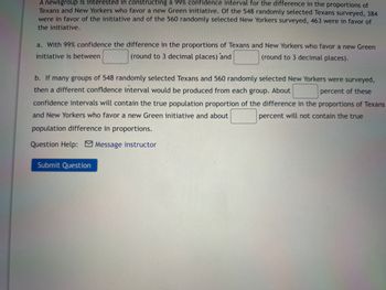 A newsgroup is interested in constructing a 99% confidence interval for the difference in the proportions of
Texans and New Yorkers who favor a new Green initiative. Of the 548 randomly selected Texans surveyed, 384
were in favor of the initiative and of the 560 randomly selected New Yorkers surveyed, 463 were in favor of
the initiative.
a. With 99% confidence the difference in the proportions of Texans and New Yorkers who favor a new Green
initiative is between
(round to 3 decimal places) and
(round to 3 decimal places).
b. If many groups of 548 randomly selected Texans and 560 randomly selected New Yorkers were surveyed,
then a different confidence interval would be produced from each group. About
percent of these
confidence intervals will contain the true population proportion of the difference in the proportions of Texans
and New Yorkers who favor a new Green initiative and about
percent will not contain the true
population difference in proportions.
Question Help: Message instructor
Submit Question