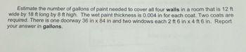 Estimate the number of gallons of paint needed to cover all four walls in a room that is 12 ft
wide by 18 ft long by 8 ft high. The wet paint thickness is 0.004 in for each coat. Two coats are
required. There is one doorway 36 in x 84 in and two windows each 2 ft 6 in x 4 ft 6 in. Report
your answer in gallons.