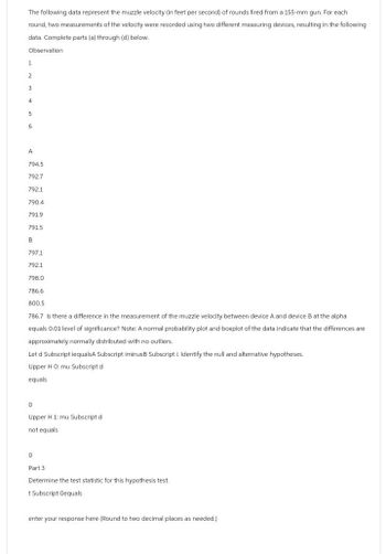 The following data represent the muzzle velocity (in feet per second) of rounds fired from a 155-mm gun. For each
round, two measurements of the velocity were recorded using two different measuring devices, resulting in the following
data. Complete parts (a) through (d) below.
Observation
1
2
3
4
5
6
A
794.5
792.7
792.1
790.4
791.9
7915
B
797.1
792.1
798.0
786.6
800.5
786.7 Is there a difference in the measurement of the muzzle velocity between device A and device B at the alpha
equals 0.01 level of significance? Note: A normal probability plot and boxplot of the data indicate that the differences are
approximately normally distributed with no outliers.
Let d Subscript iequalsA Subscript iminusB Subscript I. Identify the null and alternative hypotheses.
Upper H O: mu Subscript d
equals
0
Upper H 1: mu Subscript d
not equals
0
Part 3
Determine the test statistic for this hypothesis test.
+ Subscript Oequals
enter your response here (Round to two decimal places as needed.)