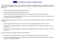 **1. Consumption, Classical and Keynesian**

Consider The Consumption Theory we discussed in class when there are MANY periods (say, a person who is going to live for 70 years). Imagine that this person does not care about his or her children. This is what we called the Life Cycle Hypothesis.

- **(i)** How many bonds will this person leave when he dies?
- **(ii)** What is his lifetime Intertemporal budget constraint?
- **(iii)** What is the marginal propensity to consume out of temporary income? What does it depend on?
- **(iv)** What is the marginal propensity to consume out of permanent income? Does it depend on the same factors you mentioned in the previous question?

Imagine that this person actually cares for his or her children in the sense that his utility function includes the utility of his children.

- **(v)** How many bonds will this person leave when he dies? Is your answer different from (i)? If so, why?
- **(vi)** What is the marginal propensity to consume out of temporary income? Is it the same as in (ii)? If it is not, explain why.
- **(vii)** What is the marginal propensity to consume out of permanent income? Is it the same as in (ii)? If it is not, explain why.

Consider the Keynesian Liquidity Constrained consumer (LCC).

- **(viii)** What is the marginal propensity to consume out of temporary income? What does it depend on?
- **(ix)** What is the marginal propensity to consume out of permanent income? Does it depend on the same factors you mentioned in the previous question?