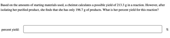 Based on the amounts of starting materials used, a cheimst calculates a possible yield of 213.3 g in a reaction. However, after
isolating her purified product, she finds that she has only 196.7 g of products. What is her percent yield for this reaction?
percent yield:
%