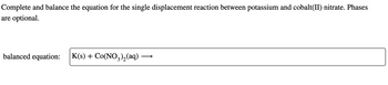 Complete and balance the equation for the single displacement reaction between potassium and cobalt(II) nitrate. Phases
are optional.
balanced equation: K(s) + Co(NO3)2(aq)