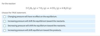 For the reaction
choose the TRUE statement.
2 C2H6 (g) +7 O2 (g) = 4 CO2 (g) + 6 H₂O (g)
Changing pressure will have no effect on the equilibrium.
Increasing pressure will shift the equilibrium toward the reactants.
Decreasing pressure will shift the equilibrium toward the reactants.
Increasing pressure will shift equilibrium toward the products.