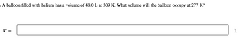 o A balloon filled with helium has a volume of 48.0 L at 309 K. What volume will the balloon occupy at 277 K?
V =
L