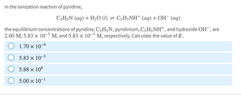 In the ionization reaction of pyridine,
C5H5N (aq) + H₂O (1) = C5H5NH+ (aq) + OH¯ (aq)
the equilibrium concentrations of pyridine, C₂HÃN, pyridinium, C5H5NH+, and hydroxide OH, are
2.00 M, 5.83 × 10-5 M, and 5.83 × 10-5 M, respectively. Calculate the value of K.
1.70 × 10-⁹
5.83 x 10-5
5.88 × 108
5.00 x 10-1