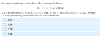 Hydrogen and iodine gas can combine to form hydrogen iodide gas.
H2(g) + I2 (g) = 2 HI (g)
At a certain temperature, the partial pressures of H2, I2, and HI at equilibrium are 1.10 atm, 1.00 atm,
1.85 atm, respectively. What is the value of K for this reaction?
3.36
2.83
0.321
3.11