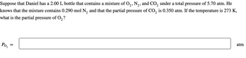 Suppose that Daniel has a 2.00 L bottle that contains a mixture of O2, N2, and CO2 under a total pressure of 5.70 atm. He
knows that the mixture contains 0.290 mol N2 and that the partial pressure of CO2 is 0.350 atm. If the temperature is 273 K,
what is the partial pressure of O2?
Po₂
=
atm