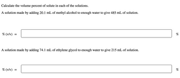 Calculate the volume percent of solute in each of the solutions.
A solution made by adding 20.1 mL of methyl alcohol to enough water to give 485 mL of solution.
% (v/v)
=
A solution made by adding 74.1 mL of ethylene glycol to enough water to give 215 mL of solution.
% (v/v)
=
୪୧
%