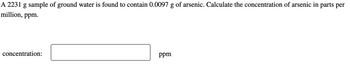 A 2231 g sample of ground water is found to contain 0.0097 g of arsenic. Calculate the concentration of arsenic in parts per
million, ppm.
concentration:
ppm