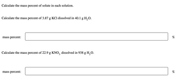 Calculate the mass percent of solute in each solution.
Calculate the mass percent of 3.87 g KCl dissolved in 40.1 g H2O.
mass percent:
Calculate the mass percent of 22.9 g KNO3 dissolved in 938 g H₂O.
mass percent:
%
%