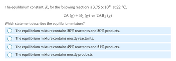 The equilibrium constant, K, for the following reaction is 3.75 × 1011 at 22 °C.
2A (g) + B2 (g) = 2AB2 (g)
Which statement describes the equilibrium mixture?
The equilibrium mixture contains 50% reactants and 50% products.
The equilibrium mixture contains mostly reactants.
The equilibrium mixture contains 49% reactants and 51% products.
The equilibrium mixture contains mostly products.