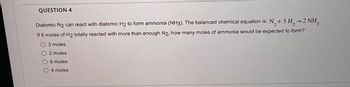 QUESTION 4
2
Diatomic N2 can react with diatomic H2 to form ammonia (NH3). The balanced chemical equation is: N₂+3 H,→2 NH3
If 6 moles of H2 totally reacted with more than enough N2, how many moles of ammonia would be expected to form?
O 3 moles
2 moles
6 moles
O 4 moles