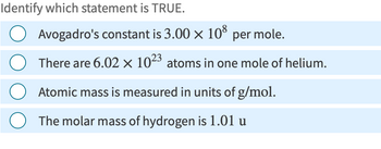 Identify which statement is TRUE.
Avogadro's constant is 3.00 × 108 per mole.
There are 6.02 x 1023 atoms in one mole of helium.
Atomic mass is measured in units of g/mol.
The molar mass of hydrogen is 1.01 u