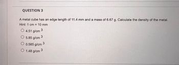QUESTION 3
A metal cube has an edge length of 11.4 mm and a mass of 6.67 g. Calculate the density of the metal.
Hint: 1 cm = 10 mm
O 4.51 g/cm
O
3
5.85 g/cm
O 0.585 g/cm 3
O 1.48 g/cm 3