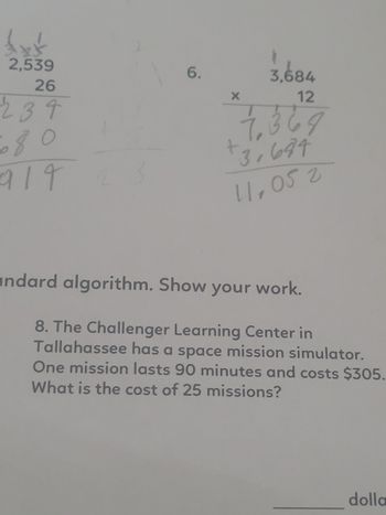 £xt
2,539
26
234
6.
X
3,684
12
7,369
+3,634
11,05 2
ndard algorithm. Show your work.
8. The Challenger Learning Center in
Tallahassee has a space mission simulator.
One mission lasts 90 minutes and costs $305.
What is the cost of 25 missions?
dolla