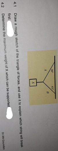 30°
45°
B
4.1
Draw a rough sketch of the triangle of forces, and use it to explain which string will break
first.
4.2
Determine the maximum weight of X which can be supported
Dr AN Gounden
