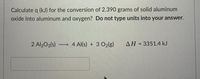 Calculate q (kJ) for the conversion of 2.390 grams of solid aluminum
oxide into aluminum and oxygen? Do not type units into your answer.
2 Al203(s) –
→ 4 Al(s) + 3 O2(g)
AH = 3351.4 kJ
