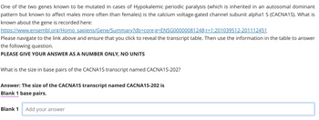 One of the two genes known to be mutated in cases of Hypokalemic periodic paralysis (which is inherited in an autosomal dominant
pattern but known to affect males more often than females) is the calcium voltage-gated channel subunit alpha1 S (CACNA1S). What is
known about the gene is recorded here:
https://www.ensembl.org/Homo sapiens/Gene/Summary?db=core;g=ENSG00000081248;r=1:201039512-201112451
Please navigate to the link above and ensure that you click to reveal the transcript table. Then use the information in the table to answer
the following question.
PLEASE GIVE YOUR ANSWER AS A NUMBER ONLY, NO UNITS
What is the size in base pairs of the CACNA1S transcript named CACNA1S-202?
Answer: The size of the CACNA1S transcript named CACNA1S-202 is
Blank 1 base pairs.
Blank 1 Add your answer