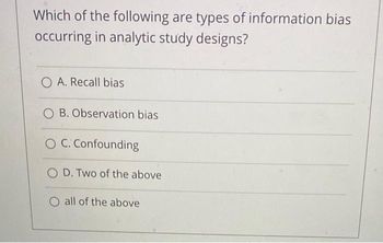 Which of the following are types of information bias
occurring in analytic study designs?
O A. Recall bias
OB. Observation bias
O C. Confounding
OD. Two of the above
O all of the above