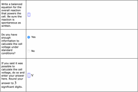 Write a balanced
equation for the
overall reaction
that powers the
cell. Be sure the
reaction is
spontaneous as
written.
Do you have
enough
information to
Yes
calculate the cell
voltage under
standard
No
conditions?
If
you said it was
possible to
calculate the cell
voltage, do so and
enter your answer
here. Round your
answer to 3
significant digits.
