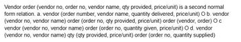 Vendor order (vendor no, order no, vendor name, qty provided, price/unit) is a second normal
form relation. a. vendor (order number, vendor name, quantity delivered, price/unit) O b. vendor
(vendor no, vendor name) order (order no, qty provided, price/unit) order (vendor, order) O c
vendor (vendor no, vendor name) order (order no, quantity given, price/unit) O d. vendor
(vendor no, vendor name) qty (qty provided, price/unit) order (order no, quantity supplied)