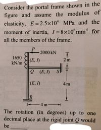 Consider the portal frame shown in the
figure and assume the modulus of
elasticity, E= 2.5×10 MPa and the
moment of inertia, I=8×10*mm* for
%3D
%3D
all the members of the frame.
2000 kN
1650
|(E, I)
2 m
kN/m
о (Е, )
SE
(E, I)
mom hog
4 m
R
E4m-
The rotation (in degrees) up to one
decimal place at the rigid joint Q would
be
