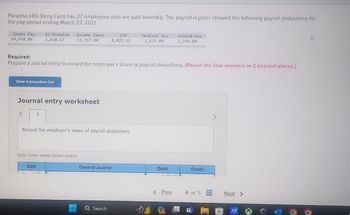 Paradise Hills Berry Farm has 27 employees who are paid biweekly. The payroll register showed the following payroll deductions for
the pay period ending March 23, 2021,
Gross Pay
84,950.00
View transaction list
EI Premium
1,410.17
<
Journal entry worksheet
Income Taxes
11,717.00
Required:
Prepare a journal entry to record the employer's share of payroll deductions. (Round the final answers to 2 decimal places.)
1
Date
Record the employer's share of payroll deductions.
Note: Enter debits before credits.
CPP
4,025.11
General Journal
Search
Medical Ins.
1,625,00
Debit
< Prev
United Way
1,794.00
PRE
Credit
4 of 5
Next >
IA