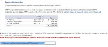 Required information
[The following information applies to the questions displayed below.]
AMP Corporation (calendar-year-end) has 2023 taxable income of $1,900,000 for purposes of computing the $179
expense. During 2023, AMP acquired the following assets: (Use MACRS Table 1, Table 2, Table 3, Table 4, and Table 5.)
Asset
Machinery
Computer equipment
Office building
Total
Placed in
Service
September 12
February 10
April 2
Basis
$ 1,420,000
430,000
545,000
$ 2,395,000
b. What is the maximum total depreciation, including $179 expense, that AMP may deduct in 2023 on the assets it placed in service in
2023, assuming no bonus depreciation?
Note: Round your intermediate calculations and final answer to the nearest whole dollar amount.
Maximum total depreciation (including $179 expense)