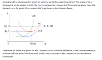 Company ABC produces goods X which are sold in a perfectly competitive market. The selling price of
the goods X on the market is Rp10. The cost curve faced by company ABC for producing goods X and The
demand curve for goods X for company ABC is as shown in the following figure.
P
\MC
AC
Rp. 10
D=P= MR
Rp. 7
AVC
100 unit
Determine the balance of goods for ABC company! In this condition of balance, is the company making a
profit or suffering a loss? and how much profit / loss is incurred in ABC company in such equilibrium
conditions?
