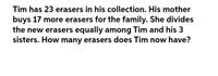 Tim has 23 erasers in his collection. His mother
buys 17 more erasers for the family. She divides
the new erasers equally among Tim and his 3
sisters. How many erasers does Tim now have?
