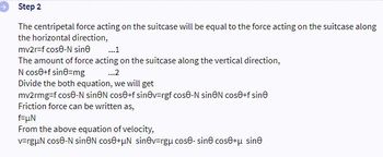 Step 2
The centripetal force acting on the suitcase will be equal to the force acting on the suitcase along
the horizontal direction,
mv2r-f cose-N sine
The amount of force acting on the suitcase along the vertical direction,
N cose+f sine-mg
...2
Divide the both equation, we will get
mv2rmg-f cose-N sineN cos+f sinev=rgf cose-N sineN cos+f sine
Friction force can be written as,
f=μN
From the above equation of velocity,
v=rgμN cose-N sineN cose+μN sinv=rgμ cose-sin cose+μ sin