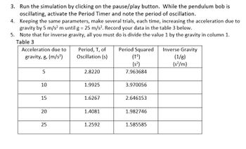 **Instructions for Pendulum Simulation:**

3. Run the simulation by clicking on the pause/play button. While the pendulum bob is oscillating, activate the Period Timer and note the period of oscillation.

4. Keeping the same parameters, make several trials, each time increasing the acceleration due to gravity by 5 m/s² until g = 25 m/s². Record your data in Table 3 below.

5. Note that for inverse gravity, all you must do is divide the value 1 by the gravity in column 1.

**Table 3**

| Acceleration due to gravity, g (m/s²) | Period, T, of Oscillation (s) | Period Squared (T²) (s²) | Inverse Gravity (1/g) (s²/m) |
|---------------------------------------|-------------------------------|--------------------------|-------------------------------|
| 5                                     | 2.8220                        | 7.963684                 |                               |
| 10                                    | 1.9925                        | 3.970056                 |                               |
| 15                                    | 1.6267                        | 2.646153                 |                               |
| 20                                    | 1.4081                        | 1.982746                 |                               |
| 25                                    | 1.2592                        | 1.585585                 |                               |