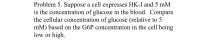 **Problem 5:** 

Suppose a cell expresses HK-I and 5 mM is the concentration of glucose in the blood. Compare the cellular concentration of glucose (relative to 5 mM) based on the G6P concentration in the cell being low or high.